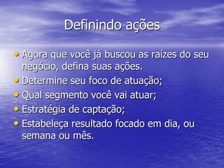 Definindo ações

• Agora que você já buscou as raízes do seu
  negócio, defina suas ações.
• Determine seu foco de atuação;
• Qual segmento você vai atuar;
• Estratégia de captação;
• Estabeleça resultado focado em dia, ou
  semana ou mês.
 