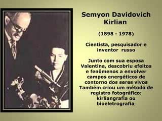 Semyon Davidovich
Kirlian
(1898 - 1978)
Cientista, pesquisador e
inventor russo
Junto com sua esposa
Valentina, descobriu efeitos
e fenômenos a envolver
campos energéticos de
contorno dos seres vivos
Também criou um método de
registro fotográfico:
kirliangrafia ou
bioeletrografia;
 