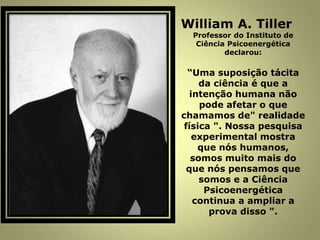 William A. Tiller
Professor do Instituto de
Ciência Psicoenergética
declarou:
“Uma suposição tácita
da ciência é que a
intenção humana não
pode afetar o que
chamamos de" realidade
física ". Nossa pesquisa
experimental mostra
que nós humanos,
somos muito mais do
que nós pensamos que
somos e a Ciência
Psicoenergética
continua a ampliar a
prova disso ".
 