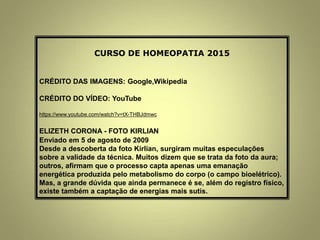 CURSO DE HOMEOPATIA 2015
CRÉDITO DAS IMAGENS: Google,Wikipedia
CRÉDITO DO VÍDEO: YouTube
https://www.youtube.com/watch?v=tX-THBJdmwc
ELIZETH CORONA - FOTO KIRLIAN
Enviado em 5 de agosto de 2009
Desde a descoberta da foto Kirlian, surgiram muitas especulações
sobre a validade da técnica. Muitos dizem que se trata da foto da aura;
outros, afirmam que o processo capta apenas uma emanação
energética produzida pelo metabolismo do corpo (o campo bioelétrico).
Mas, a grande dúvida que ainda permanece é se, além do registro físico,
existe também a captação de energias mais sutis.
 