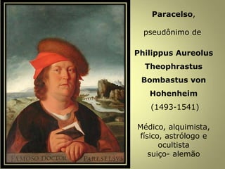 Paracelso,
pseudônimo de
Philippus Aureolus
Theophrastus
Bombastus von
Hohenheim
(1493-1541)
Médico, alquimista,
físico, astrólogo e
ocultista
suiço- alemão
 