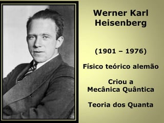 Werner Karl
Heisenberg
(1901 – 1976)
Físico teórico alemão
Criou a
Mecânica Quântica
Teoria dos Quanta
 