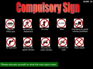 No entry for
Pedestrians
No entry Slow Overtaking by goods
vehicles prohibited
No right turn No entry for
goods vehicles
No entry for
motor vehicles
No entry for
cycle
Road closed
Stop for
Police post
Please educate yourself on what the road signs mean
SLIDE 22
 