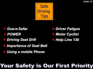 Safe
Driving
Tips
Dua-e-Safar
POWER
Driving Seat Drill
Importance of Seat Belt
Using a mobile Phone
Driver Fatigue
Motor Cyclist
Help Line 130
SLIDE 32
 