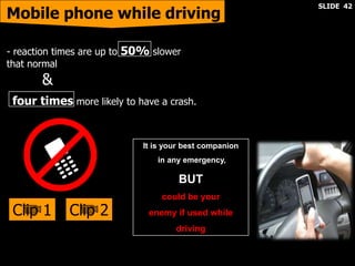 four times more likely to have a crash.
- reaction times are up to 50% slower
that normal
&
It is your best companion
in any emergency,
BUT
could be your
enemy if used while
driving
Mobile phone while driving
Clip 2Clip 1
SLIDE 42
 