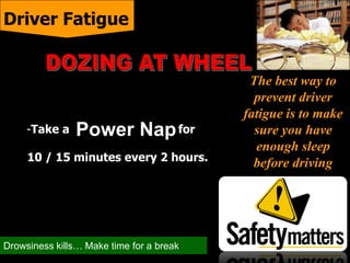 The best way to
prevent driver
fatigue is to make
sure you have
enough sleep
before driving
-Take a for
10 / 15 minutes every 2 hours.
Driver Fatigue
Power Nap
Drowsiness kills… Make time for a break
 