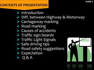 CONTENTS OF PRESENTATION
SLIDE 1
 Introduction
 Diff. between Highway & Motorway
 Carriageway marking
 Road marking
 Causes of accidents
 Traffic sign boards
 Traffic Light Signals
 Safe driving tips
 Road safety suggestions
 Expectation
 Q & A
 