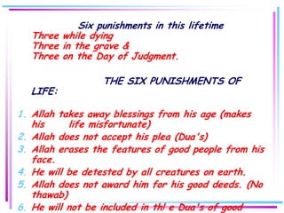 Six punishments in this lifetime
  Three while dying
  Three in the grave &
  Three on the Day of Judgment.

                  THE SIX PUNISHMENTS OF
  LIFE:

1. Allah takes away blessings from his age (makes
   his     life misfortunate)
2. Allah does not accept his plea (Dua's)
3. Allah erases the features of good people from his
   face.
4. He will be detested by all creatures on earth.
5. Allah does not award him for his good deeds. (No
   thawab)
6. He will not be included in th! e Dua's of good
 