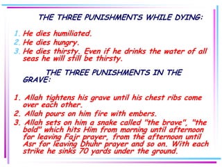 THE THREE PUNISHMENTS WHILE DYING:

1. He dies   humiliated.
2. He dies   hungry.
3. He dies   thirsty. Even if he drinks the water of all
   seas he   will still be thirsty.
      THE THREE PUNISHMENTS IN THE
  GRAVE:

1. Allah tightens his grave until his chest ribs come
  over each other.
2. Allah pours on him fire with embers.
3. Allah sets on him a snake called "the brave", "the
  bold" which hits Him from morning until afternoon
  for leaving Fajr prayer, from the afternoon until
  Asr for leaving Dhuhr prayer and so on. With each
  strike he sinks 70 yards under the ground.
 
