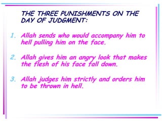 THE THREE PUNISHMENTS ON THE
   DAY OF JUDGMENT:

1. Allah sends who would accompany him to
   hell pulling him on the face.

2. Allah gives him an angry look that makes
   the flesh of his face fall down.

3. Allah judges him strictly and orders him
   to be thrown in hell.
 