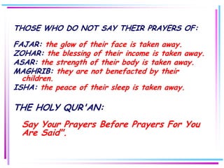 THOSE WHO DO NOT SAY THEIR PRAYERS OF:

FAJAR: the glow of their face is taken away.
ZOHAR: the blessing of their income is taken away.
ASAR: the strength of their body is taken away.
MAGHRIB: they are not benefacted by their
  children.
ISHA: the peace of their sleep is taken away.

THE HOLY QUR'AN:
  Say Your Prayers Before Prayers For You
  Are Said".
 