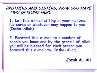 BROTHERS AND SISTERS, NOW YOU HAVE
  TWO OPTIONS HERE:

 1. Let this e-mail sitting in your mailbox.
 No curse or whatever may happen to you
 (Insha-Allah)

 2. Forward this e-mail to a number of
 people you know and by the grace ! of Allah
 you will be blessed for each person you
 forward this e-mail to. Insha-Allah.

                                Jazak ALLAH
 