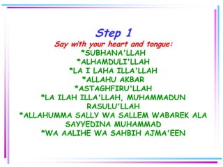 Step 1
       Say with your heart and tongue:
               *SUBHANA'LLAH
              *ALHAMDULI'LLAH
            *LA I LAHA ILLA'LLAH
               *ALLAHU AKBAR
             *ASTAGHFIRU'LLAH
     *LA ILAH ILLA'LLAH, MUHAMMADUN
                RASULU'LLAH
*ALLAHUMMA SALLY WA SALLEM WABAREK ALA
           SAYYEDINA MUHAMMAD
     *WA AALIHE WA SAHBIH AJMA'EEN
 