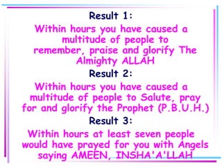 Result 1:
   Within hours you have caused a
         multitude of people to
   remember, praise and glorify The
            Almighty ALLAH
               Result 2:
   Within hours you have caused a
  multitude of people to Salute, pray
for and glorify the Prophet (P.B.U.H.)
               Result 3:
 Within hours at least seven people
would have prayed for you with Angels
    saying AMEEN, INSHA'A'LLAH
 