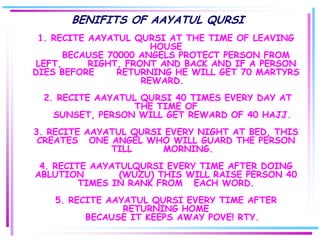 BENIFITS OF AAYATUL QURSI
 1. RECITE AAYATUL QURSI AT THE TIME OF LEAVING
                       HOUSE
       BECAUSE 70000 ANGELS PROTECT PERSON FROM
 LEFT,     RIGHT, FRONT AND BACK AND IF A PERSON
DIES BEFORE      RETURNING HE WILL GET 70 MARTYRS
                     REWARD.
  2. RECITE AAYATUL QURSI 40 TIMES EVERY DAY AT
                   THE TIME OF
    SUNSET, PERSON WILL GET REWARD OF 40 HAJJ.
3. RECITE AAYATUL QURSI EVERY NIGHT AT BED, THIS
 CREATES ONE ANGEL WHO WILL GUARD THE PERSON
              TILL     MORNING.
 4. RECITE AAYATULQURSI EVERY TIME AFTER DOING
ABLUTION        (WUZU) THIS WILL RAISE PERSON 40
         TIMES IN RANK FROM EACH WORD.
    5. RECITE AAYATUL QURSI EVERY TIME AFTER
                 RETURNING HOME
          BECAUSE IT KEEPS AWAY POVE! RTY.
 