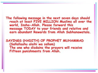 The following message in the next seven days should
  reach at least FIVE MILLION Muslims all over the
  world, Insha-Allah. Please forward this
  message TODAY to your friends and relative and
  earn abundant Rewards from Allah Subhanawatala.

SAYINGS (HADITH) OF PROPHET MUHAMMAD
  (Sallallaahu alaihi wa sallam)
  The one who disdains the prayers will receive
  Fifteen punishments from Allah.
 