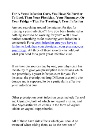 For A Yeast Infection Cure, You Have No Further To Look Than Your Physician, Your Pharmacy, Or Your Fridge – Tips For Treating A Yeast Infection<br />Are you searching around the internet for tips for treating a yeast infection? Have you been frustrated as nothing seems to be working for you? Well I have noticed something as far as curing yeast infection is concerned: For a yeast infection cure you have no further to look than your physician, your pharmacy, or your fridge. All three of these sources can hold just what you need for a great yeast infection cure.<br />If we take our sources one by one, your physician has the ability to give you prescription medications which can potentially a yeast infection cure for you. For instance, the prescription drug Diflucan uses only one dosage and is supposed to be a particularly effective yeast infection cure.<br />Other prescription yeast infection cures include Terazol and Gynazole, both of which are vaginal creams, and also Mycostatin which comes in the form of vaginal tablets or vaginal suppositories.<br />All of these have side effects which you should be aware of when taking them, as do the next set of potential yeast infection cure, the over-the-counter variety.<br />Up until the very early part of the twenty first century it is shameful to admit but there were no over the counter remedies available as a yeast infection cure. On the contrary, if a woman had a yeast infection she had to visit her doctor to get proper medical attention and to receive a yeast infection cure.<br />So although the offerings in this department are still woefully meager, they are nonetheless there and available to anyone who doesn’t wish to advertise to the world, or their doctor, that they have a yeast infection.<br />Although it is best if you get a proper checkup for your yeast infection it can’t be denied that with the availability of these creams a new world has opened up, and women can now treat such a simple problem without any attendant fuss or hoopla.<br />All the available over-the-counter yeast infection cures work along the same principles as the prescription yeast infection cure, and most of them come in cream form, or suppository form. The more familiar brands include Monistat, Femstat, and Vagistat.<br />Moving on next to the natural cures and remedies section, you will find that the number of alternative yeast infection cure methods are too numerous to do more than give an honorable mention here.<br />To that end only a few of the well-known natural yeast infection cure methods have been mentioned. To begin with we’ll start off with everyone’s favorite the yogurt yeast infection cure. It can be messy in the extreme to have to apply yogurt to the vagina, but it turns out that it is well worth the effort.<br />Another natural yeast infection cure that is well known and used is that of the garlic cure. Being one of the wonder herbs of the world, garlic is good for many an ailment and is a particularly effective yeast infection cure, especially when used as a suppository.<br />Next up you have apple cider vinegar, cranberries, oregano, cinnamon, curd, Tea Tree oil, lemon, lime, and Vitamin C. All of these can be used as an effective yeast infection cure and all of them work.<br />Do you want to quickly and permanently eliminate your yeast infection? If yes, then I suggest you use the recommendations in the Yeast Infection No More Guide.<br />The yeast infection no more guide is a book which teaches people some effective natural ways of treating yeast infections so they never reoccur. The recommendations in this guide have helped 1000s of people allover the world to permanently treat their YI conditions, no matter how recurrent or chronic they were.<br />Click on this link ==> Yeast Infection No More Review, to read more about this program<br />