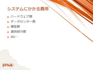 システムにかかる費用 
ハードウェア費 
データセンター費 
構築費 
運用保守費 
etc…  