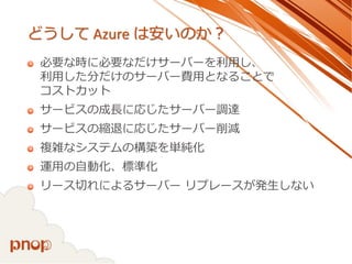 どうしてAzure は安いのか？ 
必要な時に必要なだけサーバーを利用し、 利用した分だけのサーバー費用となることで コストカット 
サービスの成長に応じたサーバー調達 
サービスの縮退に応じたサーバー削減 
複雑なシステムの構築を単純化 
運用の自動化、標準化 
リース切れによるサーバーリプレースが発生しない  