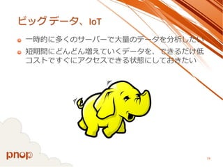 ビッグデータ、IoT 
一時的に多くのサーバーで大量のデータを分析したい 
短期間にどんどん増えていくデータを、できるだけ低 コストですぐにアクセスできる状態にしておきたい 
24 
 