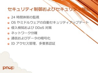 セキュリティ制御およびセキュリティ機能 
24 時間体制の監視 
OS やミドルウェアの自動セキュリティアップデート 
侵入検知およびDDoS対策 
ネットワーク分離 
通信およびデータの暗号化 
ID アクセス管理、多要素認証  
