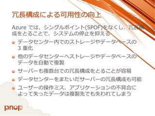 冗長構成による可用性の向上 
Azure では、シングルポイント(SPOF)をなくし、冗長構 成をとることで、システムの停止を抑える 
データセンター内でのストレージやデータベースの 3 重化 
他のデータセンターへストレージやデータベースの データを自動で複製 
サーバーも複数台での冗長構成をとることが容易 
データセンターをまたいだサーバーの冗長構成も可能 
ユーザーの操作ミス、アプリケーションの不具合に よって失ったデータは複製先でも失われてしまう  