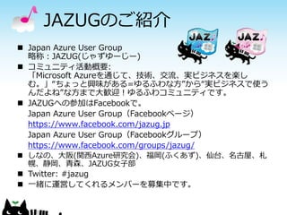 JAZUGのご紹介 
Japan Azure User Group 略称：JAZUG(じゃずゆーじー) 
コミュニティ活動概要: 「Microsoft Azureを通じて、技術、交流、実ビジネスを楽し む。」“ちょっと興味がある=ゆるふわな方”から“実ビジネスで使う んだよね”な方まで大歓迎！ゆるふわコミュニティです。 
JAZUGへの参加はFacebookで。 
Japan Azure User Group（Facebookページ） 
https://www.facebook.com/jazug.jp 
Japan Azure User Group（Facebookグループ） 
https://www.facebook.com/groups/jazug/ 
しなの、大阪(関西Azure研究会)、福岡(ふくあず)、仙台、名古屋、札 幌、静岡、青森、JAZUG女子部 
Twitter: #jazug 
一緒に運営してくれるメンバーを募集中です。 
