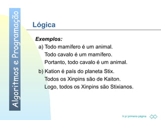 Ir p/ primeira página 
Lógica 
Exemplos: 
a) Todo mamífero é um animal. 
Todo cavalo é um mamífero. 
Portanto, todo cavalo é um animal. 
b) Kation é país do planeta Stix. 
Todos os Xinpins são de Kaiton. 
Logo, todos os Xinpins são Stixianos. 
Algoritmos e Programação 
 