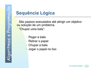 Ir p/ primeira página 
Sequência Lógica 
 São passos executados até atingir um objetivo 
ou solução de um problema. 
 “Chupar uma bala”: 
· Pegar a bala 
· Retirar o papel 
· Chupar a bala 
· Jogar o papel no lixo 
Algoritmos e Programação 
 