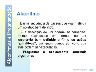 Ir p/ primeira página 
Algoritmo 
 É uma seqüência de passos que visam atingir 
um objetivo bem definido. 
 É a descrição de um padrão de comporta-mento, 
expressado em termos de um 
repertório bem definido e finito de ações 
“primitivas”, das quais damos por certo que 
elas podem ser executadas. 
 Programar é basicamente construir 
algoritmos 
Algoritmos e Programação 
 