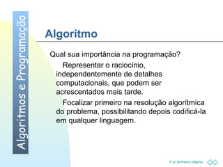 Ir p/ primeira página 
Algoritmo 
 Qual sua importância na programação? 
 Representar o raciocínio, 
independentemente de detalhes 
computacionais, que podem ser 
acrescentados mais tarde. 
 Focalizar primeiro na resolução algorítmica 
do problema, possibilitando depois codificá-la 
em qualquer linguagem. 
Algoritmos e Programação 
 