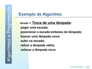Ir p/ primeira página 
Exemplo de Algoritmo 
Versão 1: Troca de uma lâmpada: 
 pegar uma escada; 
 posicionar a escada embaixo da lâmpada; 
 buscar uma lâmpada nova; 
 subir na escada; 
 retirar a lâmpada velha; 
 colocar a lâmpada nova. 
Algoritmos e Programação 
 