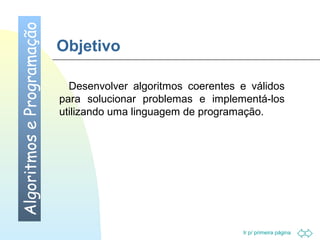 Ir p/ primeira página 
Objetivo 
 Desenvolver algoritmos coerentes e válidos 
para solucionar problemas e implementá-los 
utilizando uma linguagem de programação. 
Algoritmos e Programação 
 