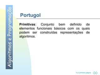 Portugol 
Primitivas: Conjunto bem definido de 
elementos funcionais básicos com os quais 
podem ser construídas representações de 
algoritmos. 
Ir p/ primeira página 
Algoritmos e Programação 
 
