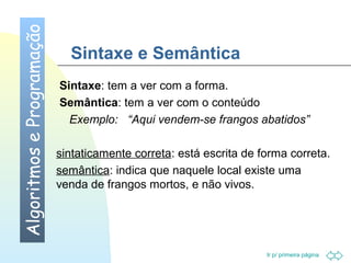 Sintaxe e Semântica 
Sintaxe: tem a ver com a forma. 
Semântica: tem a ver com o conteúdo 
Exemplo: “Aqui vendem-se frangos abatidos” 
sintaticamente correta: está escrita de forma correta. 
semântica: indica que naquele local existe uma 
venda de frangos mortos, e não vivos. 
Ir p/ primeira página 
Algoritmos e Programação 
 