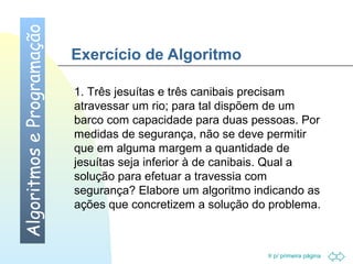 Ir p/ primeira página 
Exercício de Algoritmo 
Algoritmos e Programação 
1. Três jesuítas e três canibais precisam 
atravessar um rio; para tal dispõem de um 
barco com capacidade para duas pessoas. Por 
medidas de segurança, não se deve permitir 
que em alguma margem a quantidade de 
jesuítas seja inferior à de canibais. Qual a 
solução para efetuar a travessia com 
segurança? Elabore um algoritmo indicando as 
ações que concretizem a solução do problema. 
 