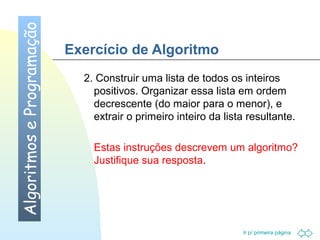 Ir p/ primeira página 
Exercício de Algoritmo 
2. Construir uma lista de todos os inteiros 
positivos. Organizar essa lista em ordem 
decrescente (do maior para o menor), e 
extrair o primeiro inteiro da lista resultante. 
Estas instruções descrevem um algoritmo? 
Justifique sua resposta. 
Algoritmos e Programação 
 