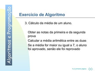 Ir p/ primeira página 
Exercício de Algoritmo 
3. Cálculo da média de um aluno. 
 Obter as notas da primeira e da segunda 
prova 
 Calcular a média aritmética entre as duas 
 Se a média for maior ou igual a 7, o aluno 
foi aprovado, senão ele foi reprovado 
Algoritmos e Programação 
 