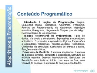 Ir p/ primeira página 
Conteúdo Programático 
Algoritmos e Programação 
· Introdução à Lógica de Programação. Lógica. 
Seqüência lógica. Instruções. Algoritmos. Programa. 
Formas de Representação de Algoritmos: descrição 
narrativa, fluxograma, diagrama de Chapin, pseudocódigo. 
Representação de um algoritmo. 
· Tópicos Preliminares de Programação. Tipos de 
dados. Variáveis e constantes. Expressões e operadores 
aritméticos. Expressões e operadores lógicos. Expressões 
e operadores relacionais. Tabelas-verdade. Prioridades. 
Comandos de atribuição. Comandos de entrada e saída. 
Funções matemáticas. 
· Estruturas de Controle. Estrutura seqüencial. Estrutura 
de Seleção: simples, composta e encadeada. Estrutura de 
múltipla escolha. Desvios incondicionais. Estruturas de 
Repetição: com teste no início, com teste no final, com 
variável de controle. Estruturas de controle encadeadas. 
 