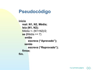 Ir p/ primeira página 
Pseudocódigo 
inicio 
real: N1, N2, Média; 
leia (N1, N2); 
Média - (N1+N2)/2; 
se (Média = 7) 
então 
escreva (“Aprovado”); 
senão 
escreva (“Reprovado”); 
fimse; 
fim. 
