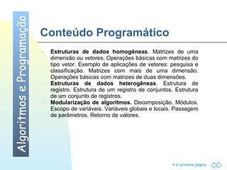 Ir p/ primeira página 
Conteúdo Programático 
Algoritmos e Programação 
· Estruturas de dados homogêneas. Matrizes de uma 
dimensão ou vetores. Operações básicas com matrizes do 
tipo vetor. Exemplo de aplicações de vetores: pesquisa e 
classificação. Matrizes com mais de uma dimensão. 
Operações básicas com matrizes de duas dimensões. 
· Estruturas de dados heterogêneas. Estrutura de 
registro. Estrutura de um registro de conjuntos. Estrutura 
de um conjunto de registros. 
· Modularização de algoritmos. Decomposição. Módulos. 
Escopo de variáveis. Variáveis globais e locais. Passagem 
de parâmetros. Retorno de valores. 
 