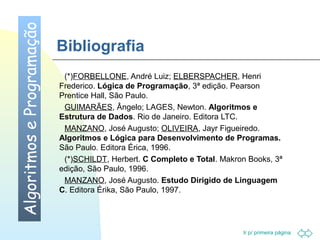Ir p/ primeira página 
Bibliografia 
 (*)FORBELLONE, André Luiz; ELBERSPACHER, Henri 
Frederico. Lógica de Programação, 3ª edição. Pearson 
Prentice Hall, São Paulo. 
 GUIMARÃES, Ângelo; LAGES, Newton. Algoritmos e 
Estrutura de Dados. Rio de Janeiro. Editora LTC. 
 MANZANO, José Augusto; OLIVEIRA, Jayr Figueiredo. 
Algoritmos e Lógica para Desenvolvimento de Programas. 
São Paulo. Editora Érica, 1996. 
 (*)SCHILDT, Herbert. C Completo e Total. Makron Books, 3ª 
edição, São Paulo, 1996. 
 MANZANO, José Augusto. Estudo Dirigido de Linguagem 
C. Editora Érika, São Paulo, 1997. 
Algoritmos e Programação 
 