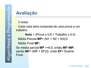 Ir p/ primeira página 
Avaliação 
 3 notas 
 Cada nota será composta de uma prova e um 
trabalho. 
Nota = (Prova x 0.6 + Trabalho x 0.4) 
 Média Parcial MP= (N1 + N2 + N3)/3 
 Média Final MF: 
Se média parcial MP =6.0, então MF=MP, 
senão MF= (MP + EF)/2, onde EF= Exame 
Final. 
Algoritmos e Programação 
 