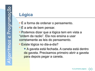 Lógica É a forma de ordenar o pensamento.  É a arte de bem pensar.  Podemos dizer que a lógica tem em vista a “ordem da razão”. Ela nos ensina a usar corretamente as leis do pensamento.  Existe lógica no dia-a-dia? A gaveta está fechada. A caneta está dentro da gaveta. Precisamos primeiro abrir a gaveta para depois pegar a caneta. Algoritmos e Programação 