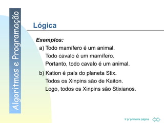 Lógica Exemplos: a) Todo mamífero é um animal. Todo cavalo é um mamífero. Portanto, todo cavalo é um animal. b) Kation é país do planeta Stix. Todos os Xinpins são de Kaiton. Logo, todos os Xinpins são Stixianos. Algoritmos e Programação 