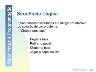 Sequência Lógica São passos executados até atingir um objetivo ou solução de um problema. “ Chupar uma bala”: ·  Pegar a bala ·  Retirar o papel ·  Chupar a bala ·  Jogar o papel no lixo Algoritmos e Programação 