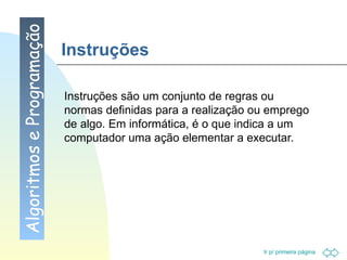 Instruções Instruções são um conjunto de regras ou normas definidas para a realização ou emprego de algo. Em informática, é o que indica a um computador uma ação elementar a executar. Algoritmos e Programação 