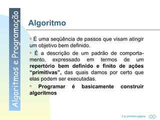 Algoritmo É uma seqüência de passos que visam atingir um objetivo bem definido.  É a descrição de um padrão de comporta-mento, expressado em termos de um  repertório bem definido e finito de ações “primitivas”,  das quais damos por certo que elas podem ser executadas.  Programar é basicamente construir algoritmos Algoritmos e Programação 