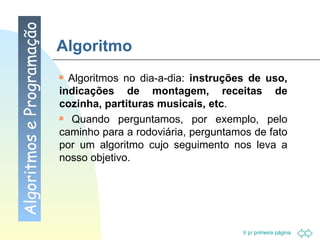 Algoritmo Algoritmos no dia-a-dia:  instruções de uso, indicações de montagem, receitas de cozinha, partituras musicais, etc .  Quando perguntamos, por exemplo, pelo caminho para a rodoviária, perguntamos de fato por um algoritmo cujo seguimento nos leva a nosso objetivo. Algoritmos e Programação 