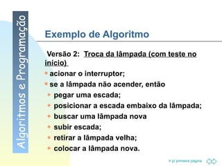 Exemplo de Algoritmo Versão 2:  Troca da lâmpada (com teste no início)   acionar o interruptor; se a lâmpada não acender, então     pegar uma escada;    posicionar a escada embaixo da lâmpada;    buscar uma lâmpada nova     subir escada;    retirar a lâmpada velha;    colocar a lâmpada nova. Algoritmos e Programação 